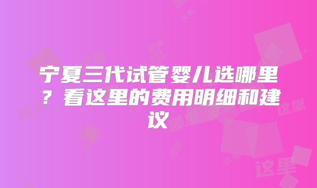 宁夏三代试管婴儿选哪里？看这里的费用明细和建议
