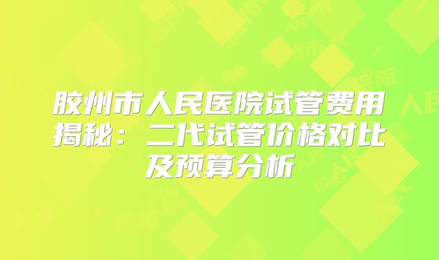 胶州市人民医院试管费用揭秘:二代试管价格对比及预算分析