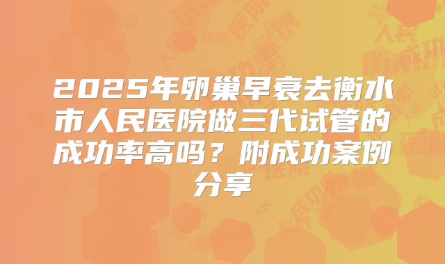 2025年卵巢早衰去衡水市人民医院做三代试管的成功率高吗?附成功案例分享