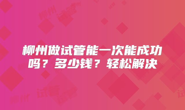 柳州做试管能一次能成功吗？多少钱？轻松解决