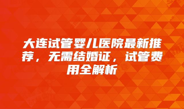 大连试管婴儿医院最新推荐，无需结婚证，试管费用全解析