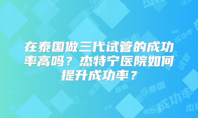 在泰国做三代试管的成功率高吗?杰特宁医院如何提升成功率?