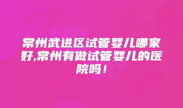 常州武进区试管婴儿哪家好,常州有做试管婴儿的医院吗！