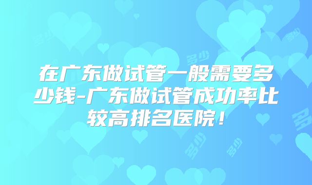 在广东做试管一般需要多少钱-广东做试管成功率比较高排名医院！