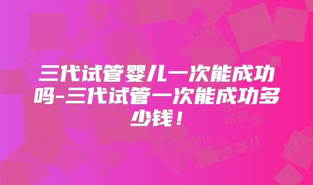 三代试管婴儿一次能成功吗-三代试管一次能成功多少钱！