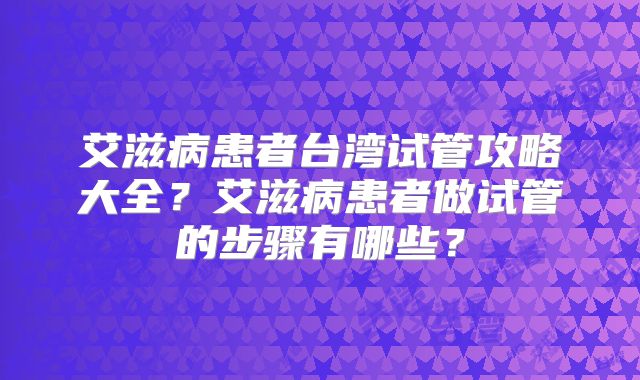 艾滋病患者台湾试管攻略大全？艾滋病患者做试管的步骤有哪些？