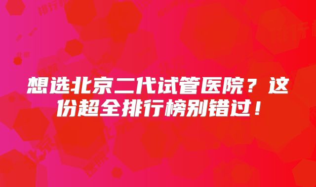 想选北京二代试管医院？这份超全排行榜别错过！