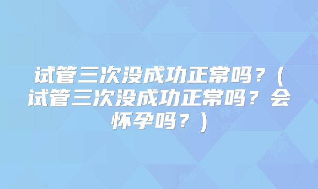 试管三次没成功正常吗？(试管三次没成功正常吗？会怀孕吗？)
