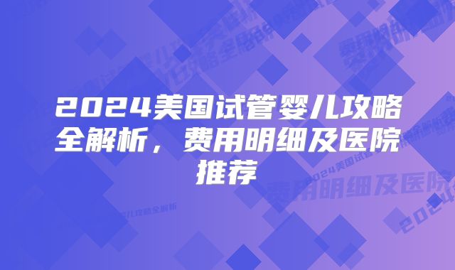 2024美国试管婴儿攻略全解析，费用明细及医院推荐