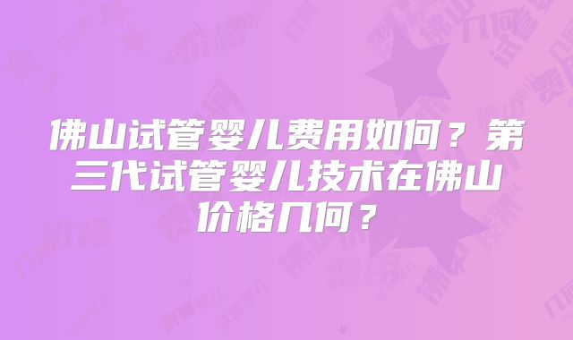 佛山试管婴儿费用如何？第三代试管婴儿技术在佛山价格几何？
