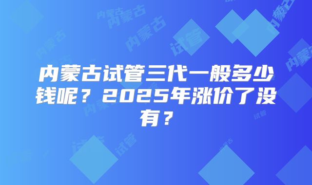 内蒙古试管三代一般多少钱呢？2025年涨价了没有？