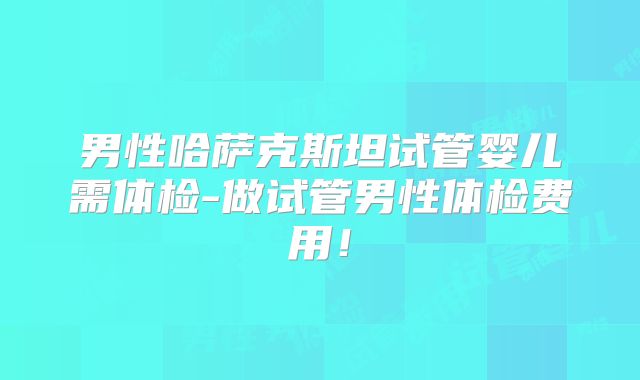 男性哈萨克斯坦试管婴儿需体检-做试管男性体检费用！