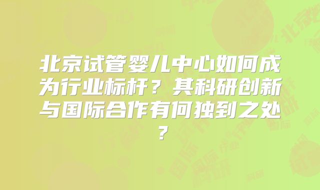 北京试管婴儿中心如何成为行业标杆？其科研创新与国际合作有何独到之处？