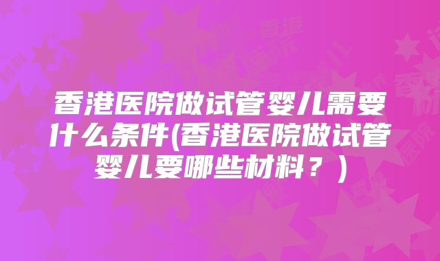 香港医院做试管婴儿需要什么条件(香港医院做试管婴儿要哪些材料？)