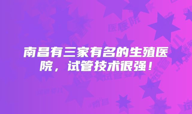 南昌有三家有名的生殖医院,试管技术很强!
