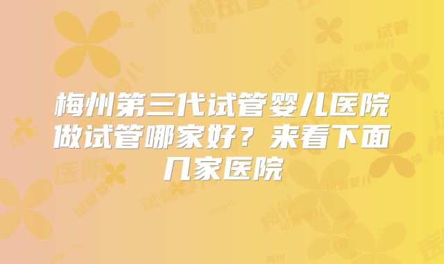 梅州第三代试管婴儿医院做试管哪家好？来看下面几家医院