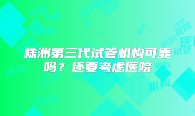 株洲第三代试管机构可靠吗？还要考虑医院