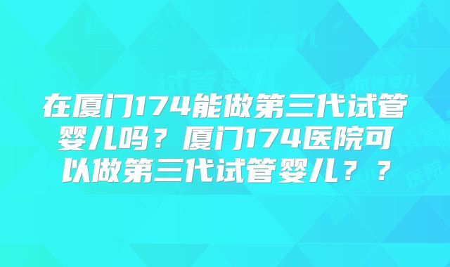 在厦门174能做第三代试管婴儿吗？厦门174医院可以做第三代试管婴儿？？