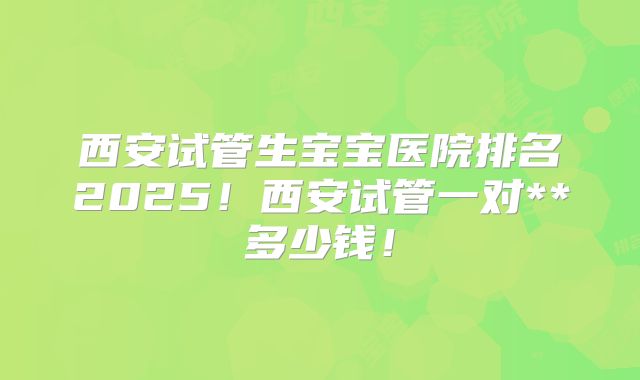 西安试管生宝宝医院排名2025！西安试管一对**多少钱！