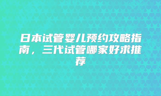 日本试管婴儿预约攻略指南，三代试管哪家好求推荐