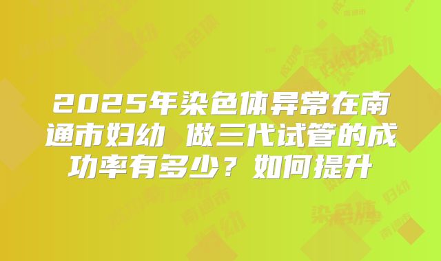 2025年染色体异常在南通市妇幼 做三代试管的成功率有多少?如何提升