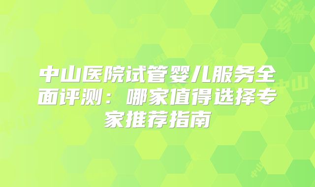 中山医院试管婴儿服务全面评测：哪家值得选择专家推荐指南