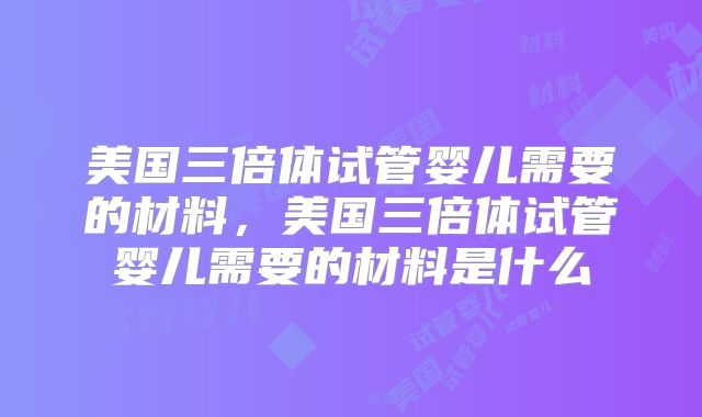 美国三倍体试管婴儿需要的材料，美国三倍体试管婴儿需要的材料是什么