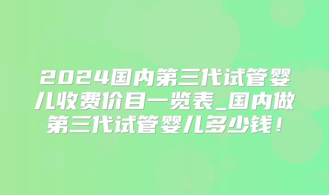 2024国内第三代试管婴儿收费价目一览表_国内做第三代试管婴儿多少钱！