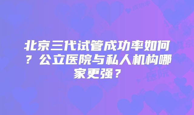 北京三代试管成功率如何？公立医院与私人机构哪家更强？