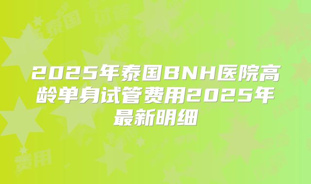 2025年泰国BNH医院高龄单身试管费用2025年最新明细