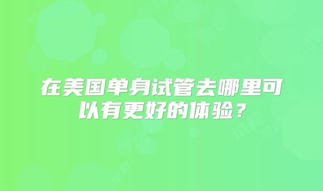 在美国单身试管去哪里可以有更好的体验？