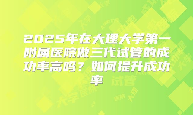 2025年在大理大学第一附属医院做三代试管的成功率高吗？如何提升成功率