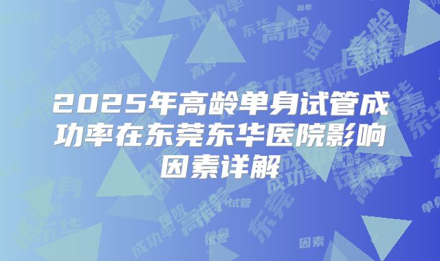 2025年高龄单身试管成功率在东莞东华医院影响因素详解