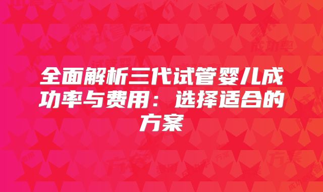 全面解析三代试管婴儿成功率与费用：选择适合的方案