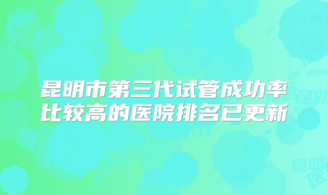 昆明市第三代试管成功率比较高的医院排名已更新