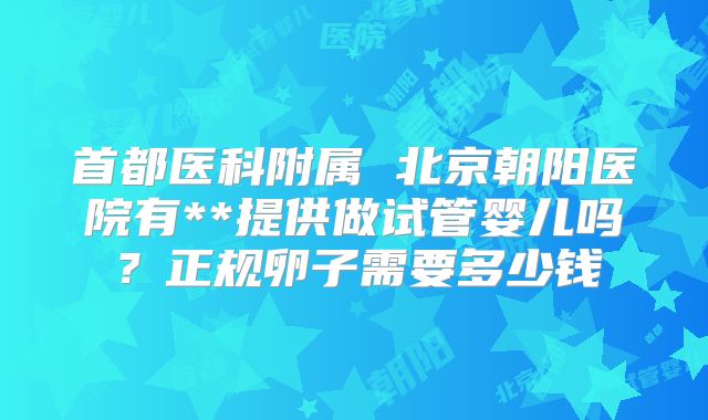 首都医科附属 北京朝阳医院有**提供做试管婴儿吗?正规卵子需要多少钱