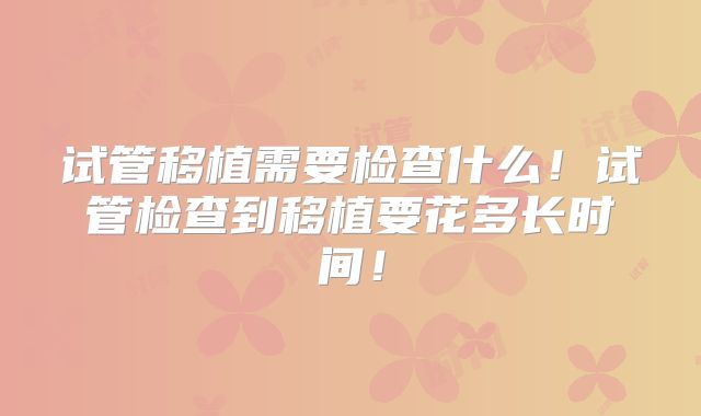 试管移植需要检查什么！试管检查到移植要花多长时间！
