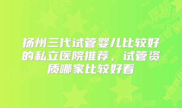 扬州三代试管婴儿比较好的私立医院推荐，试管资质哪家比较好看