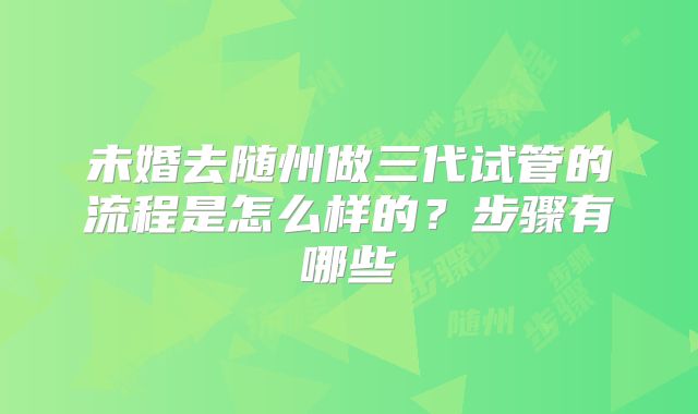 未婚去随州做三代试管的流程是怎么样的？步骤有哪些