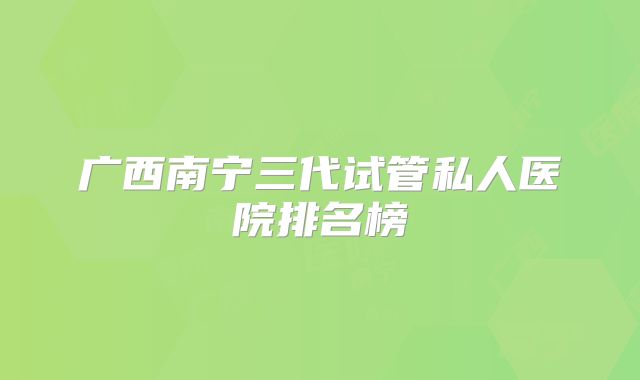 广西南宁三代试管私人医院排名榜