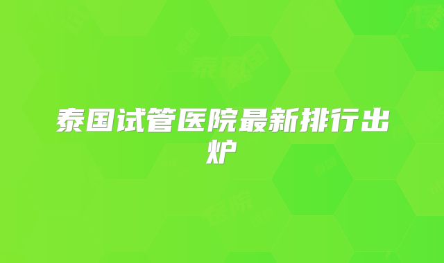 泰国试管医院最新排行出炉
