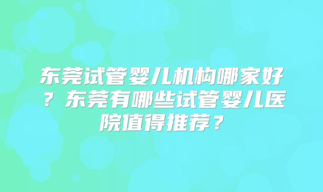 东莞试管婴儿机构哪家好？东莞有哪些试管婴儿医院值得推荐？