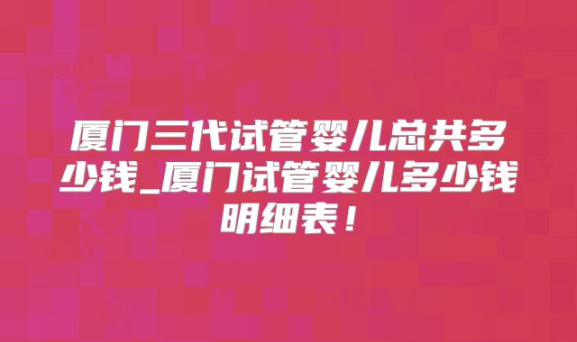 厦门三代试管婴儿总共多少钱_厦门试管婴儿多少钱明细表！