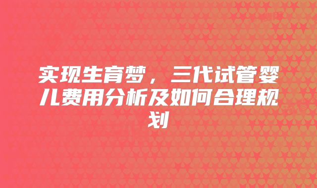 实现生育梦,三代试管婴儿费用分析及如何合理规划