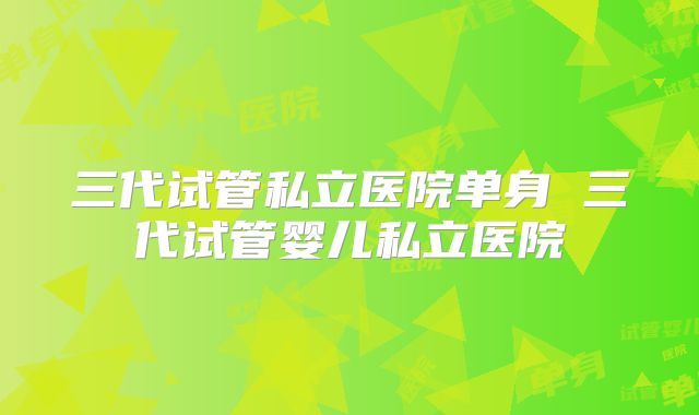 三代试管私立医院单身 三代试管婴儿私立医院