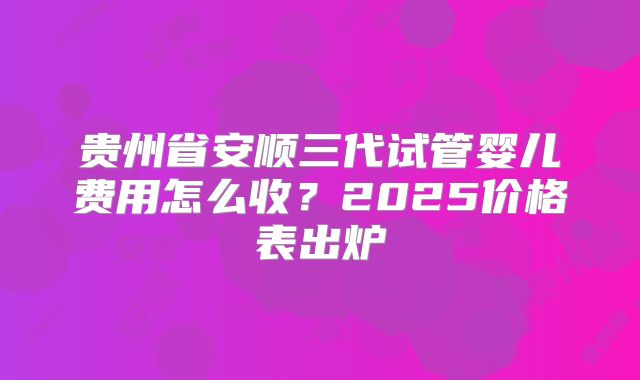 贵州省安顺三代试管婴儿费用怎么收？2025价格表出炉