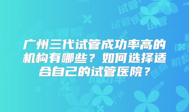 广州三代试管成功率高的机构有哪些?如何选择适合自己的试管医院?