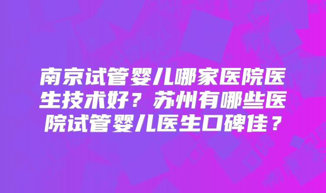 南京试管婴儿哪家医院医生技术好？苏州有哪些医院试管婴儿医生口碑佳？