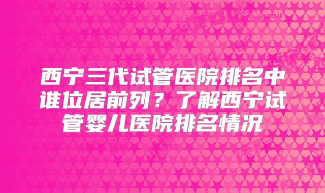 西宁三代试管医院排名中谁位居前列？了解西宁试管婴儿医院排名情况