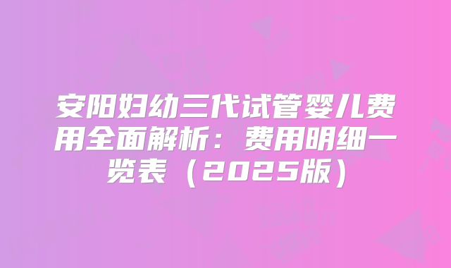 安阳妇幼三代试管婴儿费用全面解析：费用明细一览表（2025版）